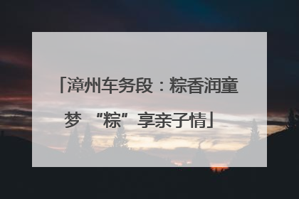 漳州车务段：粽香润童梦 “粽”享亲子情